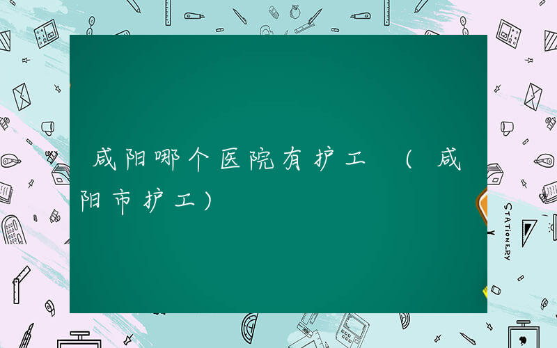 咸阳哪个医院有护工 (咸阳市护工)